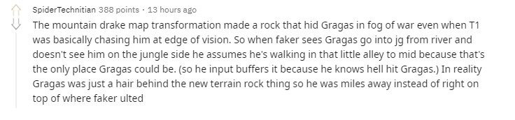 The terrain-altering effect of the Earth Dragon created a rock that blocked vision. Essentially, it caused T1 to have less visual range than usual. Therefore, when Faker saw Gragas coming up from the river but didn't detect him in the jungle, he could only assume that Gragas was coming from the small path near the Bird camp to head into mid-lane...
