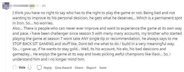 I don't think anyone has the right to tell someone to play this game or not play that game. Good or bad, it's their decision, and they will pay the price for it... Like being stuck in Iron rank. There's nothing to worry about. And, there are many people who never improve and want to experience the game in their own way. I've been in Challenger for 5 years with multiple accounts, and my brother started playing from season 7 but refuses to take any advice from me, often yelling that I should stop directing him how to play, like 'don't tell me what to do'... so I gave up, if my brother wants to stay at Gold rank... Well, that's his account, elo, and decision on how he plays. My brother likes to play the game his way, picking terrible champions like Illaoi.. So I understand and don't bother him anymore.