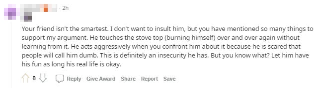 Your friend is not the smartest person. I don't want to offend him, but you've mentioned many things that made me do this. He has self-sabotaged time and again without learning anything. He acts out when you mention it because he fears people will think he is stupid. That is precisely the insecurity he is feeling. But you know what? Just let him play as long as his real life isn't affected.