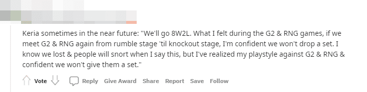 Keria in the near future: 'We will achieve an 8-2 record. What I felt in the matches against G2 and RNG, if we meet them again, we will beat them. I am confident I will not lose again. I know we lost, and many will not believe me when I say this, but I recognized my gameplay in the two games against G2 and RNG, and I'm confident I won't give them another chance.'