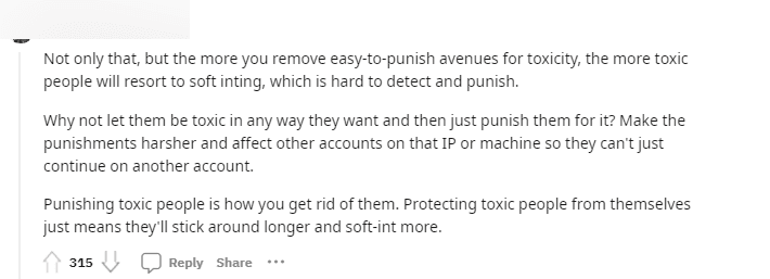 'Furthermore, banning the 'easily identifiable toxic behaviors' only leads toxic individuals to find more sophisticated ways to disrupt the game, making it harder to identify and punish. Why not let them act and then penalize those players separately? Implement harsher punishments, even IP bans so they can't create new accounts.'