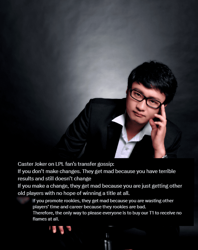 “I am really annoyed watching the reactions of LPL fans to transfer news. If a team maintains its roster, they are complained about for poor results without any changes. If there's news about signing a new player, they say it’s just bringing in an old name with no chance of winning. Using young talents is also criticized for wasting the time of other players. The only way to satisfy everyone is to buy all 5 T1 players”