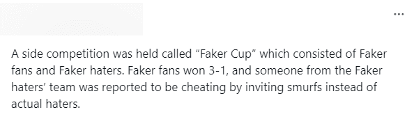 A match was held called 'Faker Cup' between Faker fans and his anti-fans. Faker fans won 3-1 and someone from the anti-fan team was reported for cheating by inviting a 'smurf' to play instead of a real anti-fan