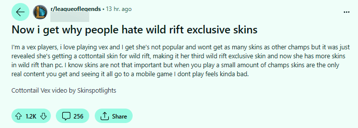 "Now I understand why people hate Wild Rift's exclusive skins. I'm a Vex player, I love playing Vex and I understand she's not popular and won't have as many skins as other champions. But it was recently revealed that she will have a Cottontail skin for Wild Rift, which is her third exclusive skin in Wild Rift. And now she has more skins in Wild Rift than on PC. I know skins aren't that important, but when you only play a few champions, skins are the only content you get, and seeing all of them go into a mobile game that I don't play feels a bit bad"