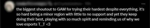 'I really want to thank GAM for their hard work despite the difficulties. It's tough being a small region with very little support, but they still strive to deliver emotional matches. They played with endless passion and reminded us why we love Esports' - Another spectator concluded
