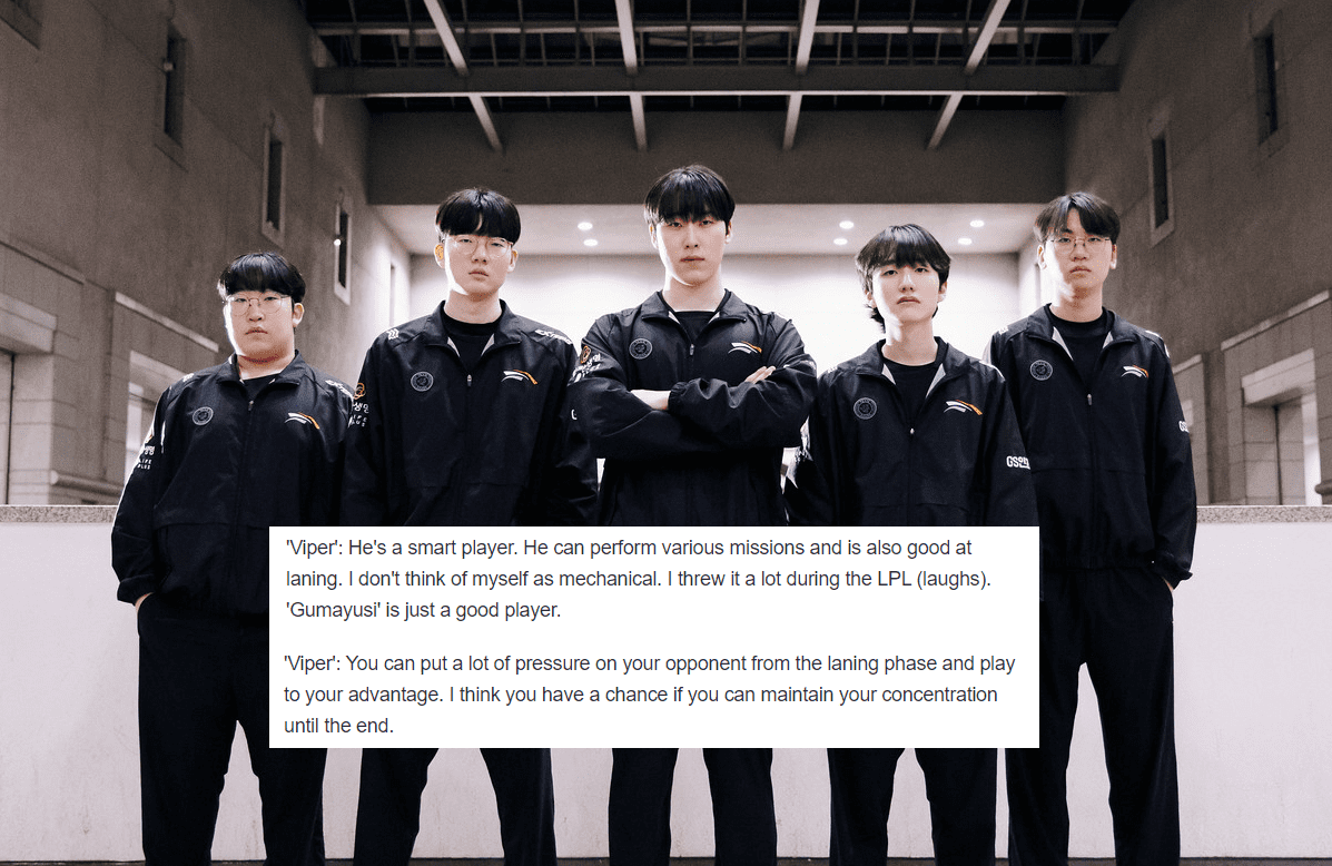 Viper stated that the HLE team is very determined for the match against T1: “Gumayusi is a smart player who can accomplish many different tasks and is very skilled in lane. I personally think I'm not good at maintaining my performance; I used to 'throw' games a lot when I was still playing in the LPL. Gumayusi is simply too good. However, our goal in the next match is always to win. We will achieve this by putting our opponents' bot lane under a lot of pressure in the laning phase. The whole team has practiced a lot, and as long as we stay focused, we will defeat T1”
