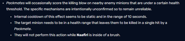 Naafiri's Pack occasionally executes nearby enemy minions below a certain health threshold. The specific mechanics of this effect are intentionally hidden, making it unpredictable. The cooldown time for this passive effect seems to be fixed at about 10 seconds. The target minion needs to be within a health range that can be taken down by a single hit from the Pack. They will not perform this action when Naafiri is in the brush.