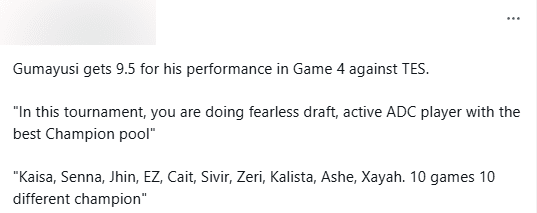 Gumayusi received a score of 9.5 from LPL fans on HUPU for his performance in the 4th match against TES: 'In this tournament, he played as if he was in Fearless Draft mode, a dynamic AD Carry with an impressive champion pool. Kai'Sa, Senna, Jhin, Ezreal, Caitlyn, Zeri, Kalista, Ashe, Xayah. 10 matches with 10 different champions'