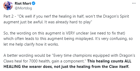 Riot Mortdog: 'Okay, if we reduce the healing by half, then the Celestial Dragon's Mark augment will become very bad, right? It's already hard to play. So, the expression of this augment is very vague (we need to fix it) leading to players often misunderstanding this augment. It's very confusing, so let me clarify how it works. A better expression would be 'Every time a champion with Dragon's Claw heals 7000 health, they will receive a component item.' This healing counts ALL of the healing of the wearer, not just the healing from Dragon's Claw'